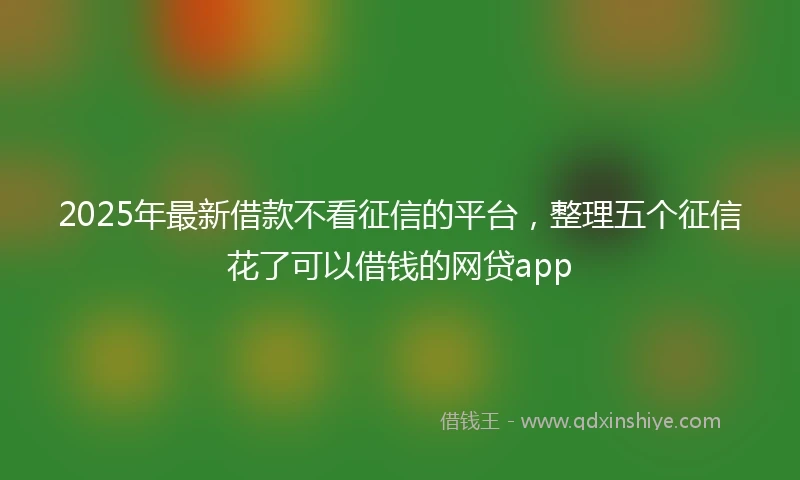 2025年最新借款不看征信的平台，整理五个征信花了可以借钱的网贷app