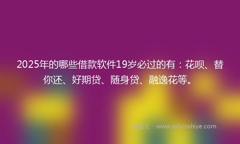 2025年的哪些借款软件19岁必过的有：花呗、替你还、好期贷、随身贷、融逸花等。