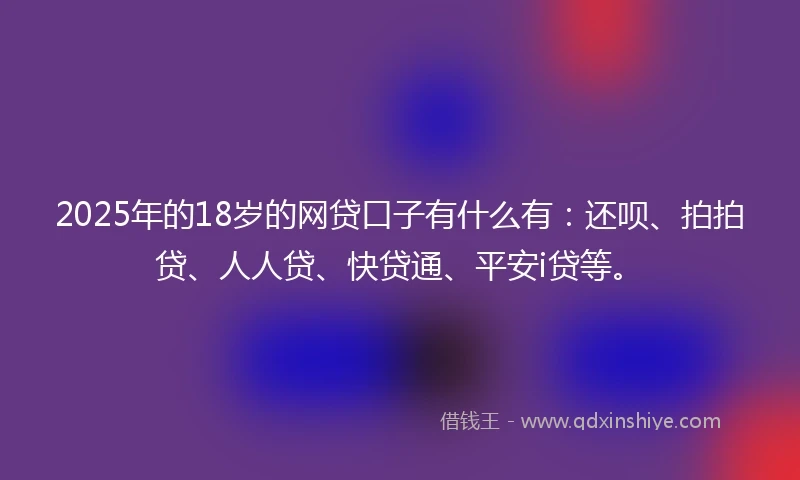 2025年的18岁的网贷口子有什么有：还呗、拍拍贷、人人贷、快贷通、平安i贷等。