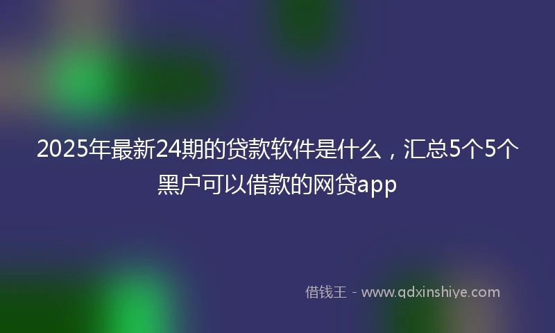 2025年最新24期的贷款软件是什么，汇总5个5个黑户可以借款的网贷app