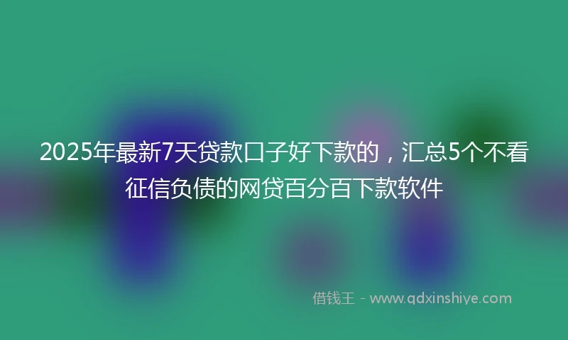 2025年最新7天贷款口子好下款的，汇总5个不看征信负债的网贷百分百下款软件