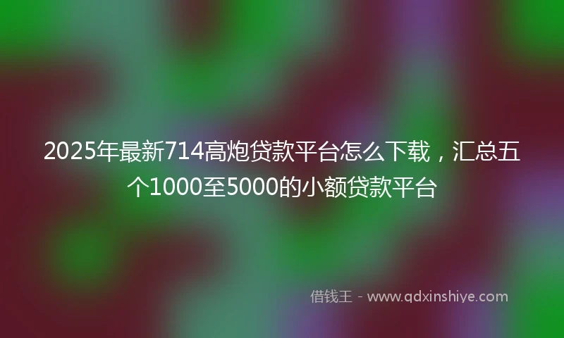 2025年最新714高炮贷款平台怎么下载，汇总五个1000至5000的小额贷款平台