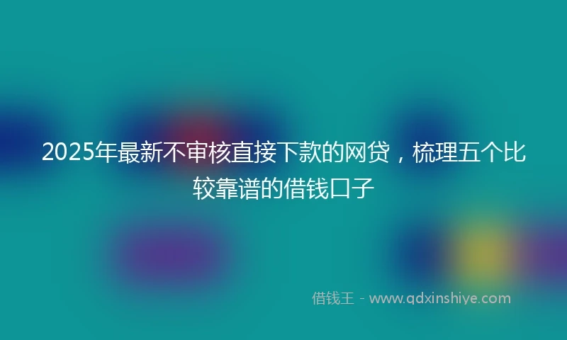 2025年最新不审核直接下款的网贷，梳理五个比较靠谱的借钱口子