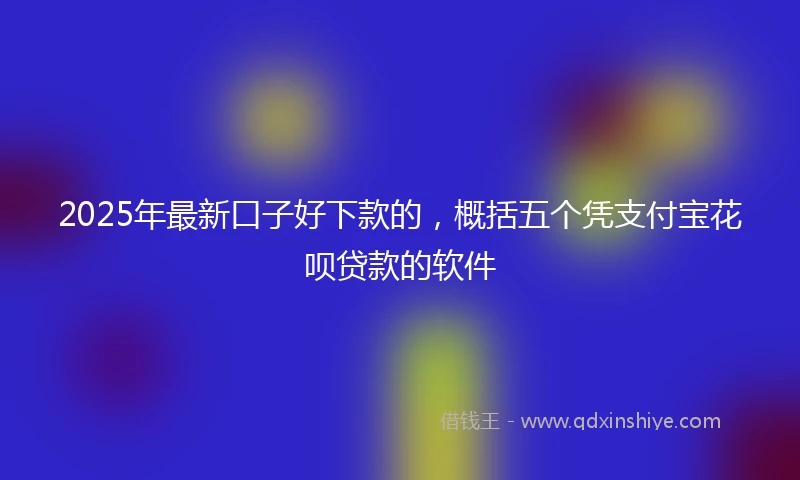 2025年最新口子好下款的，概括五个凭支付宝花呗贷款的软件