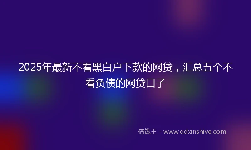 2025年最新不看黑白户下款的网贷，汇总五个不看负债的网贷口子