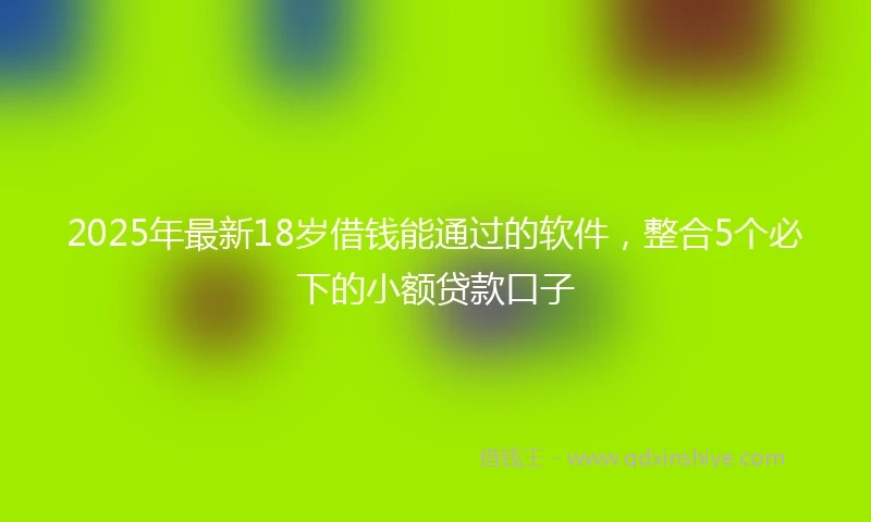 2025年最新18岁借钱能通过的软件，整合5个必下的小额贷款口子