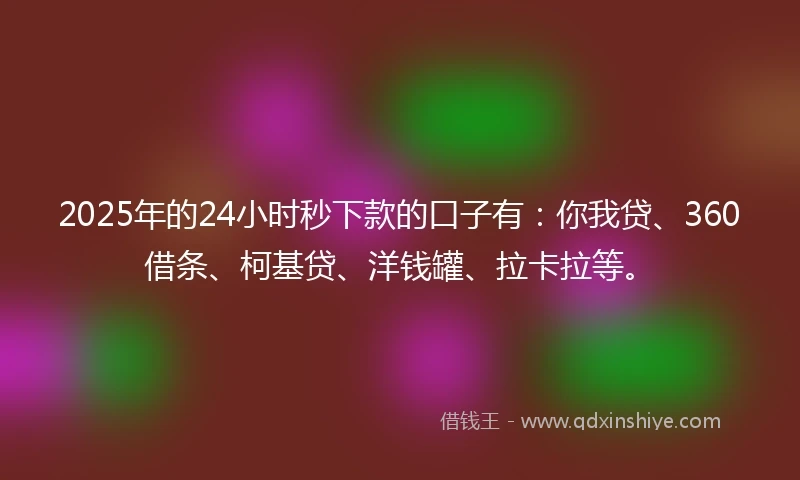 2025年的24小时秒下款的口子有：你我贷、360借条、柯基贷、洋钱罐、拉卡拉等。
