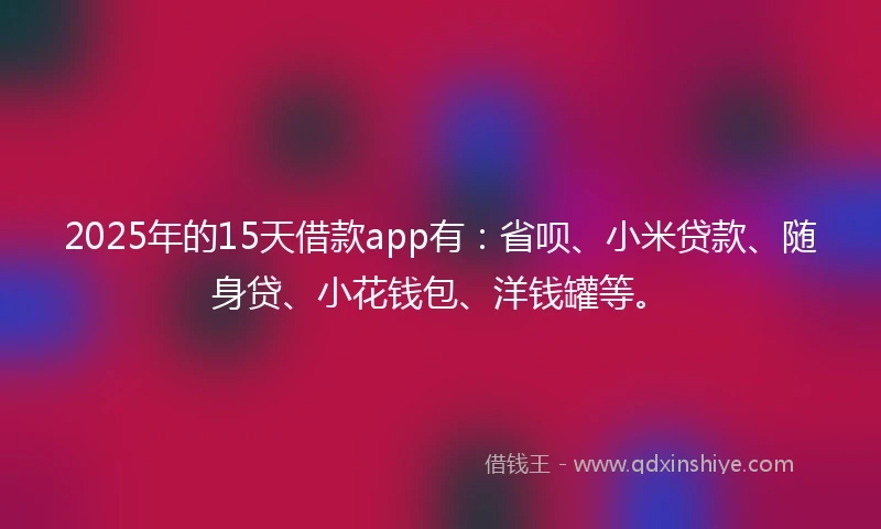 2025年的15天借款app有：省呗、小米贷款、随身贷、小花钱包、洋钱罐等。