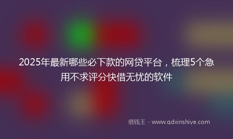 2025年最新哪些必下款的网贷平台，梳理5个急用不求评分快借无忧的软件