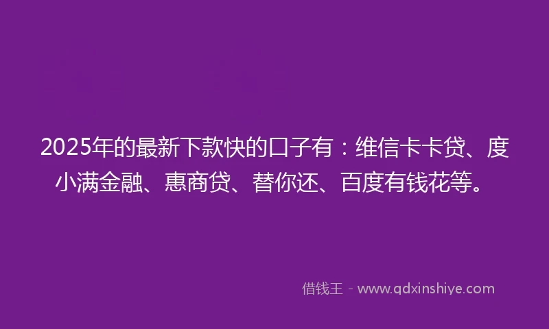 2025年的最新下款快的口子有：维信卡卡贷、度小满金融、惠商贷、替你还、百度有钱花等。