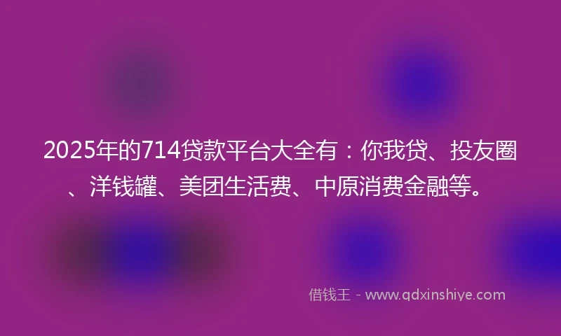 2025年的714贷款平台大全有：你我贷、投友圈、洋钱罐、美团生活费、中原消费金融等。