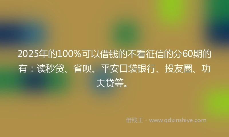 2025年的100%可以借钱的不看征信的分60期的有：读秒贷、省呗、平安口袋银行、投友圈、功夫贷等。