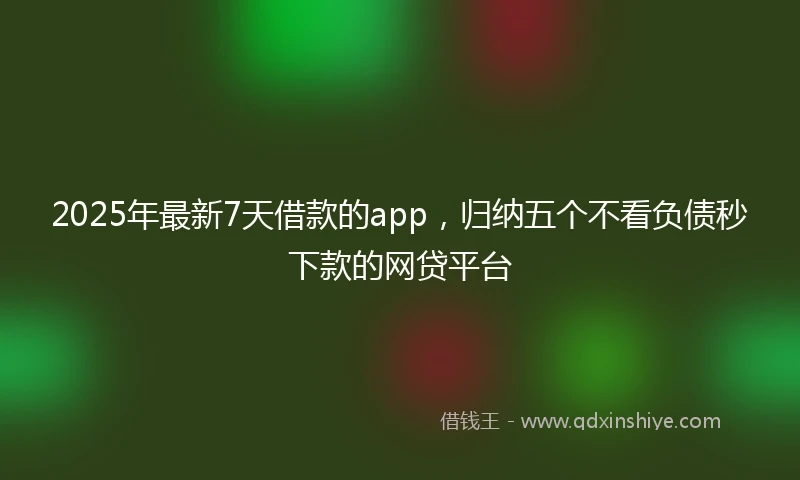 2025年最新7天借款的app，归纳五个不看负债秒下款的网贷平台
