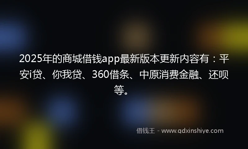 2025年的商城借钱app最新版本更新内容有：平安i贷、你我贷、360借条、中原消费金融、还呗等。