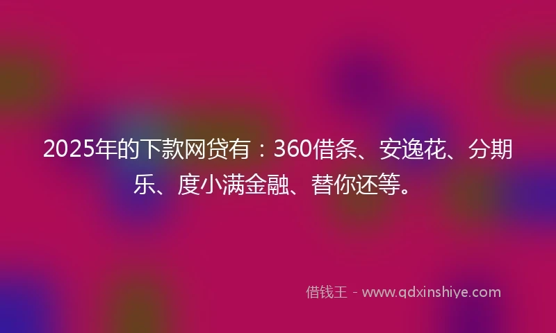 2025年的下款网贷有：360借条、安逸花、分期乐、度小满金融、替你还等。
