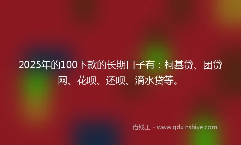 2025年的100下款的长期口子有：柯基贷、团贷网、花呗、还呗、滴水贷等。