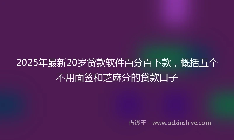 2025年最新20岁贷款软件百分百下款，概括五个不用面签和芝麻分的贷款口子