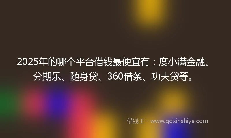 2025年的哪个平台借钱最便宜有：度小满金融、分期乐、随身贷、360借条、功夫贷等。