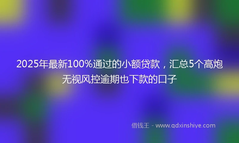 2025年最新100%通过的小额贷款，汇总5个高炮无视风控逾期也下款的口子