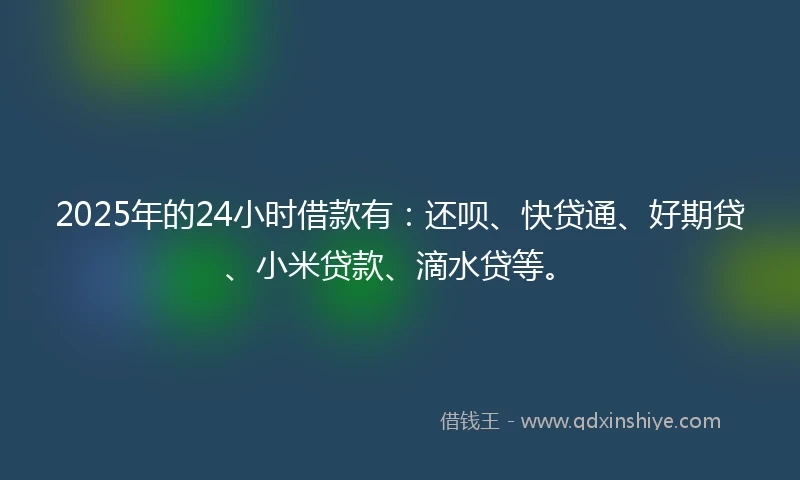 2025年的24小时借款有：还呗、快贷通、好期贷、小米贷款、滴水贷等。