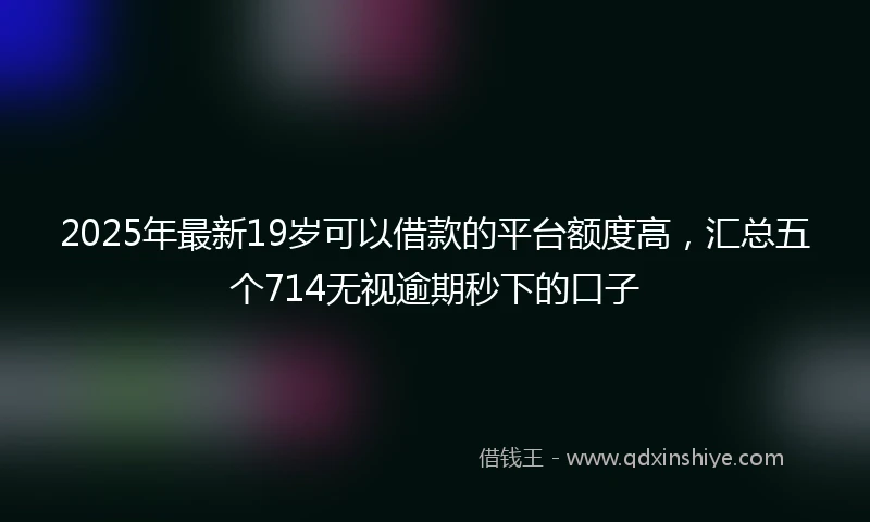 2025年最新19岁可以借款的平台额度高，汇总五个714无视逾期秒下的口子