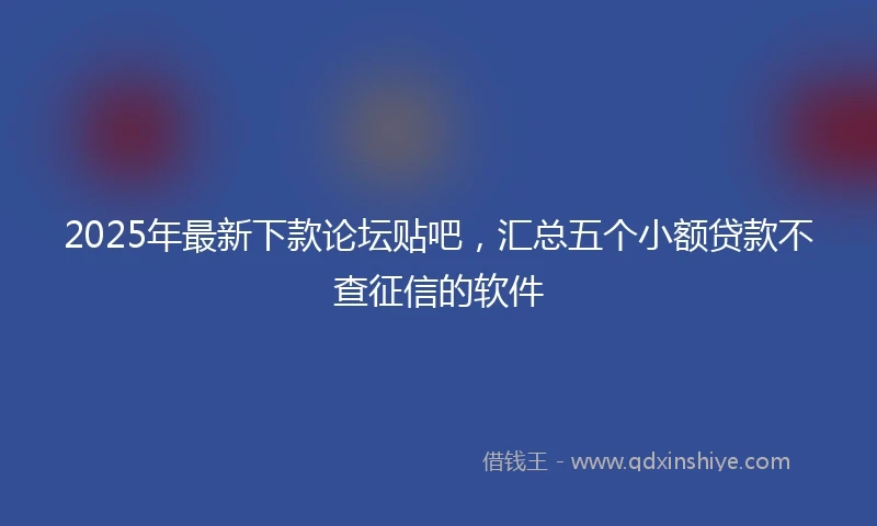 2025年最新下款论坛贴吧，汇总五个小额贷款不查征信的软件