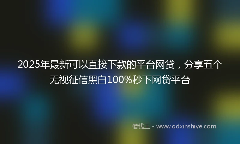 2025年最新可以直接下款的平台网贷，分享五个无视征信黑白100%秒下网贷平台