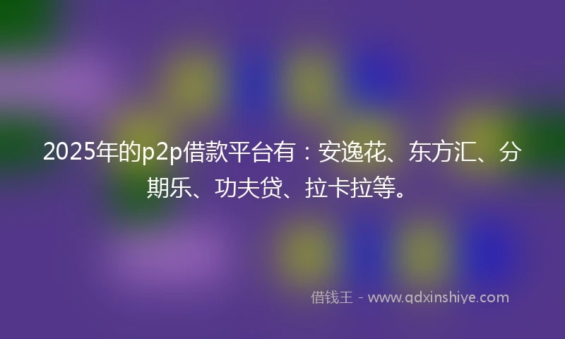 2025年的p2p借款平台有：安逸花、东方汇、分期乐、功夫贷、拉卡拉等。
