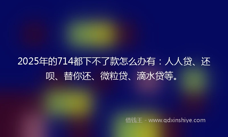 2025年的714都下不了款怎么办有：人人贷、还呗、替你还、微粒贷、滴水贷等。