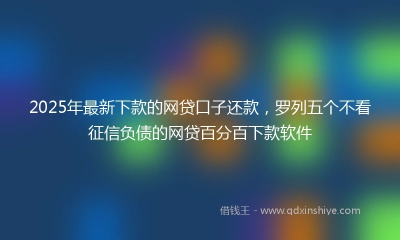 2025年最新下款的网贷口子还款，罗列五个不看征信负债的网贷百分百下款软件