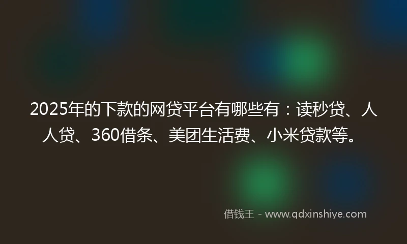 2025年的下款的网贷平台有哪些有：读秒贷、人人贷、360借条、美团生活费、小米贷款等。