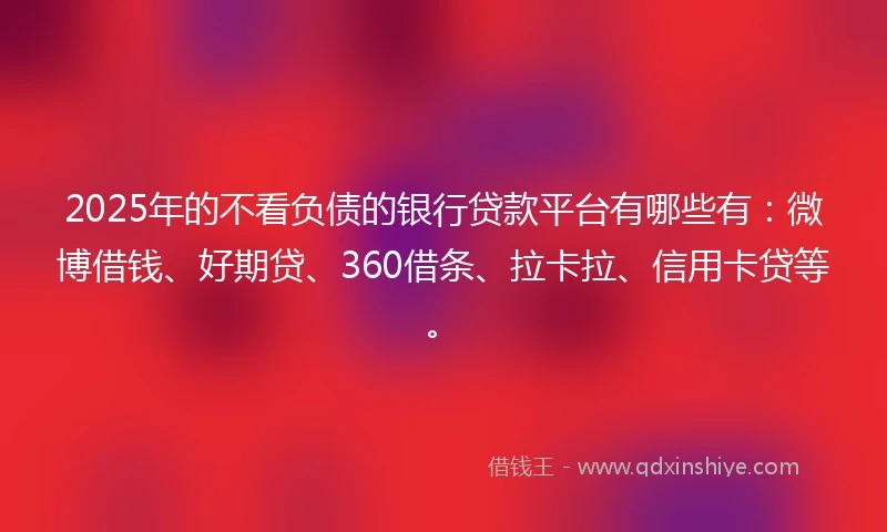 2025年的不看负债的银行贷款平台有哪些有：微博借钱、好期贷、360借条、拉卡拉、信用卡贷等。