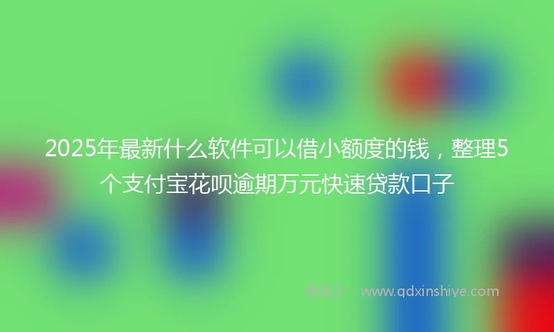 2025年最新什么软件可以借小额度的钱，整理5个支付宝花呗逾期万元快速贷款口子