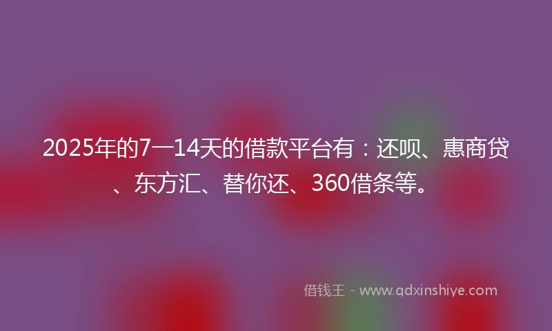 2025年的7一14天的借款平台有：还呗、惠商贷、东方汇、替你还、360借条等。