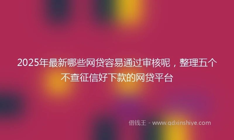 2025年最新哪些网贷容易通过审核呢，整理五个不查征信好下款的网贷平台