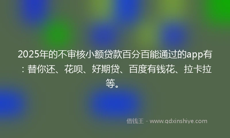 2025年的不审核小额贷款百分百能通过的app有：替你还、花呗、好期贷、百度有钱花、拉卡拉等。
