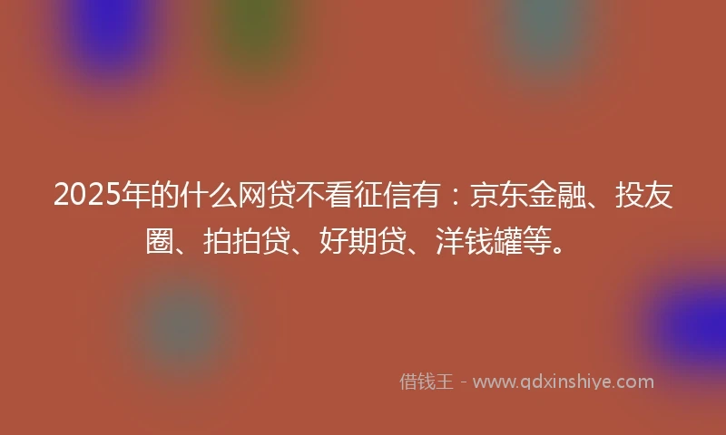 2025年的什么网贷不看征信有：京东金融、投友圈、拍拍贷、好期贷、洋钱罐等。