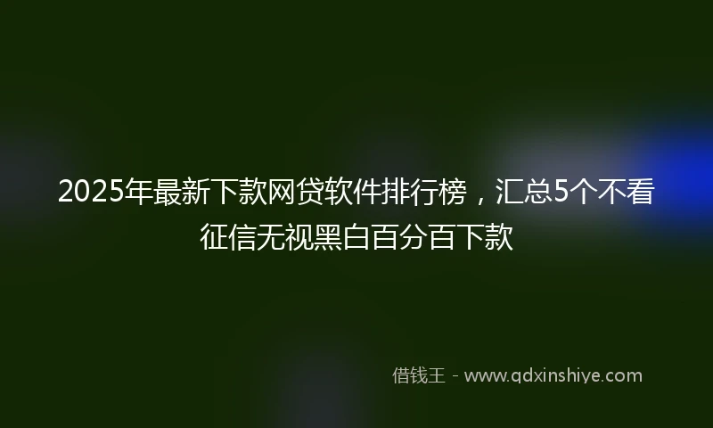 2025年最新下款网贷软件排行榜，汇总5个不看征信无视黑白百分百下款