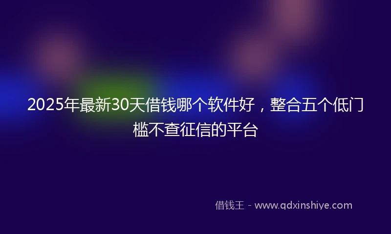 2025年最新30天借钱哪个软件好，整合五个低门槛不查征信的平台