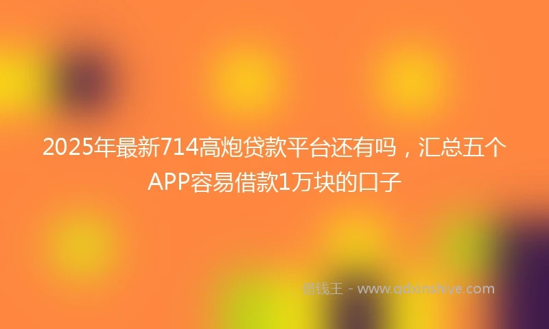 2025年最新714高炮贷款平台还有吗，汇总五个APP容易借款1万块的口子