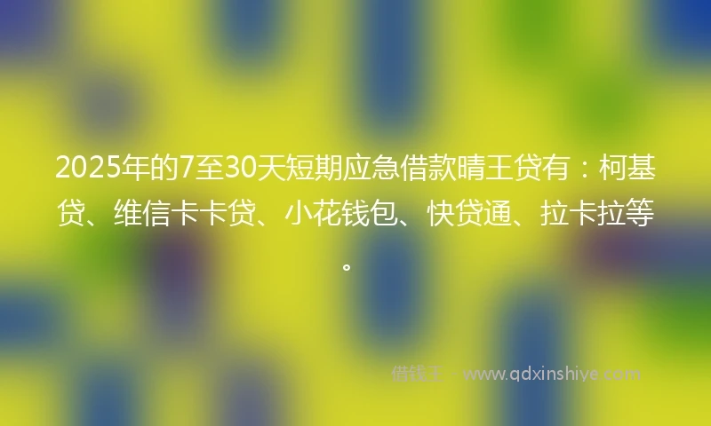 2025年的7至30天短期应急借款晴王贷有：柯基贷、维信卡卡贷、小花钱包、快贷通、拉卡拉等。