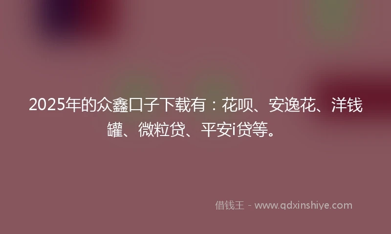 2025年的众鑫口子下载有：花呗、安逸花、洋钱罐、微粒贷、平安i贷等。