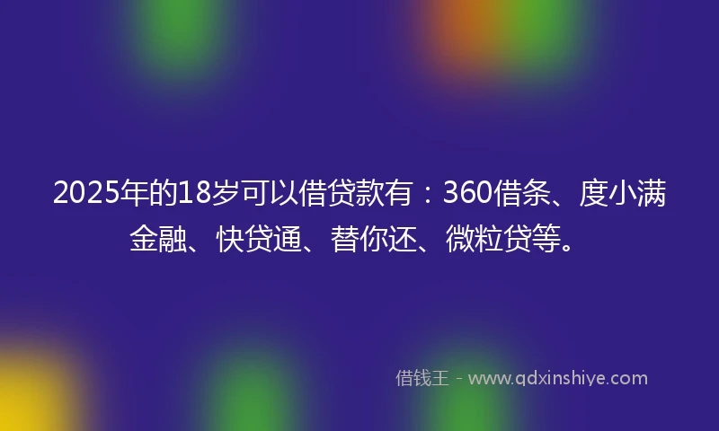 2025年的18岁可以借贷款有：360借条、度小满金融、快贷通、替你还、微粒贷等。