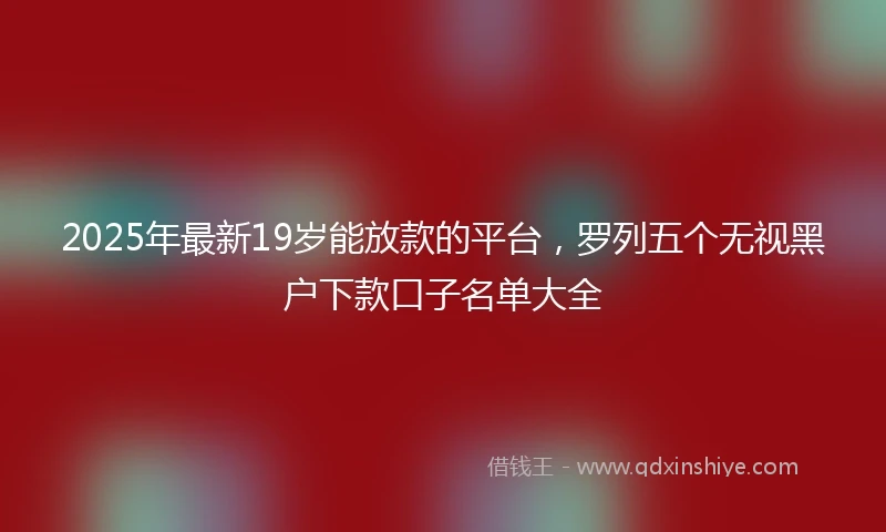 2025年最新19岁能放款的平台，罗列五个无视黑户下款口子名单大全