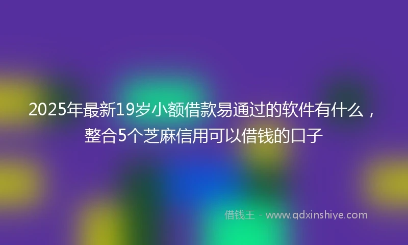 2025年最新19岁小额借款易通过的软件有什么，整合5个芝麻信用可以借钱的口子
