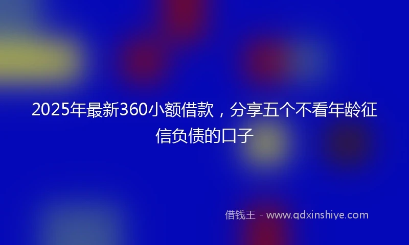 2025年最新360小额借款，分享五个不看年龄征信负债的口子