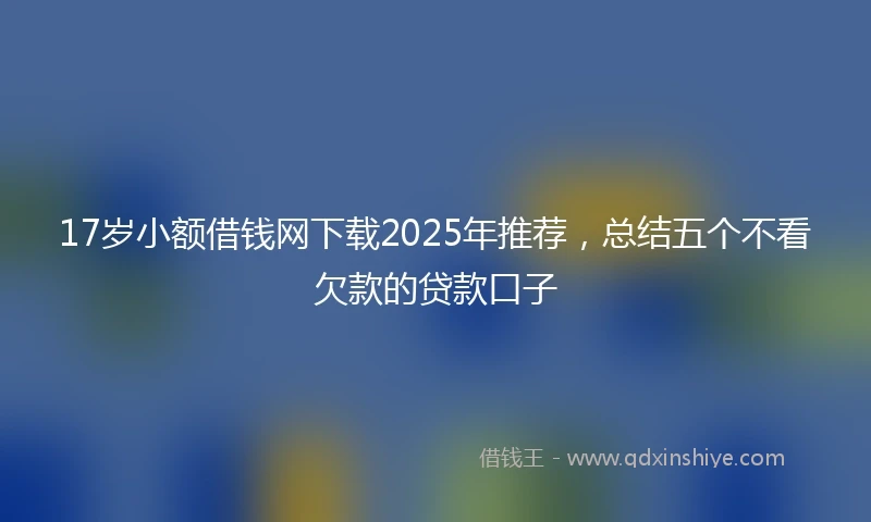 17岁小额借钱网下载2025年推荐，总结五个不看欠款的贷款口子