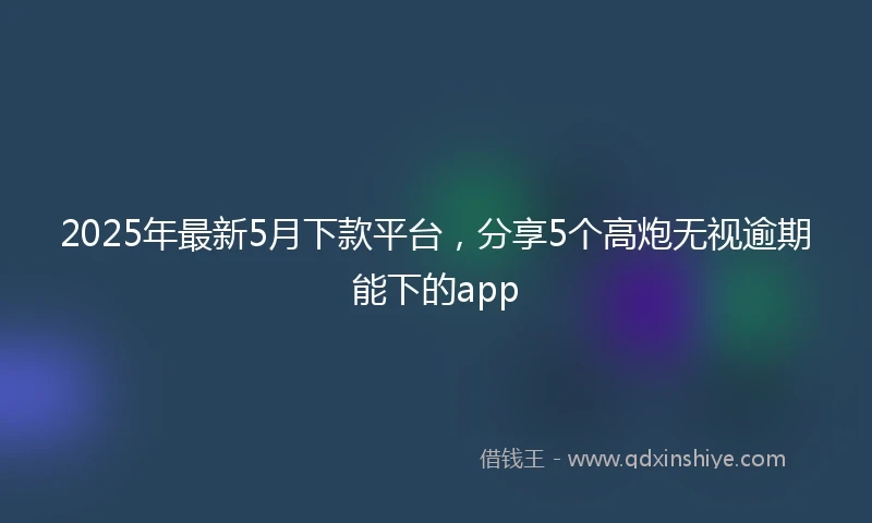 2025年最新5月下款平台，分享5个高炮无视逾期能下的app
