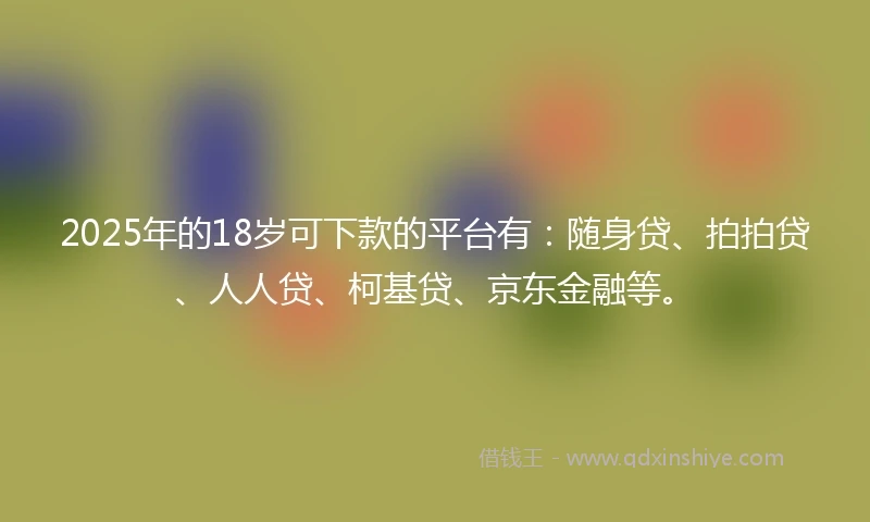 2025年的18岁可下款的平台有：随身贷、拍拍贷、人人贷、柯基贷、京东金融等。