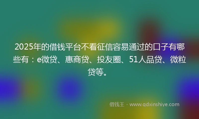 2025年的借钱平台不看征信容易通过的口子有哪些有：e微贷、惠商贷、投友圈、51人品贷、微粒贷等。